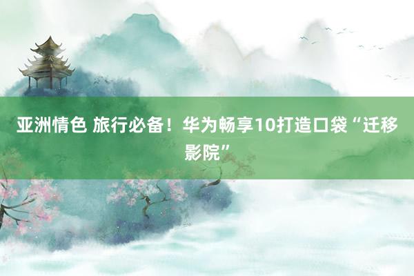 亚洲情色 旅行必备！华为畅享10打造口袋“迁移影院”