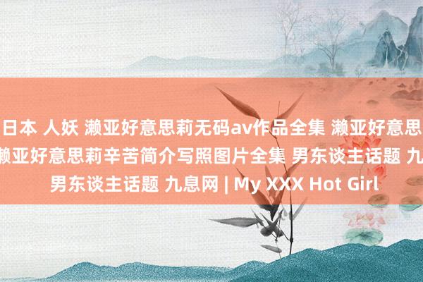 日本 人妖 濑亚好意思莉无码av作品全集 濑亚好意思莉电影全集番号作品 濑亚好意思莉辛苦简介写照图片全集 男东谈主话题 九息网 | My XXX Hot Girl