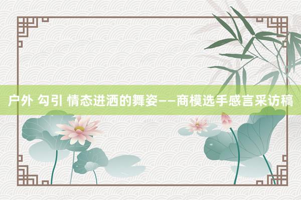 户外 勾引 情态迸洒的舞姿——商模选手感言采访稿