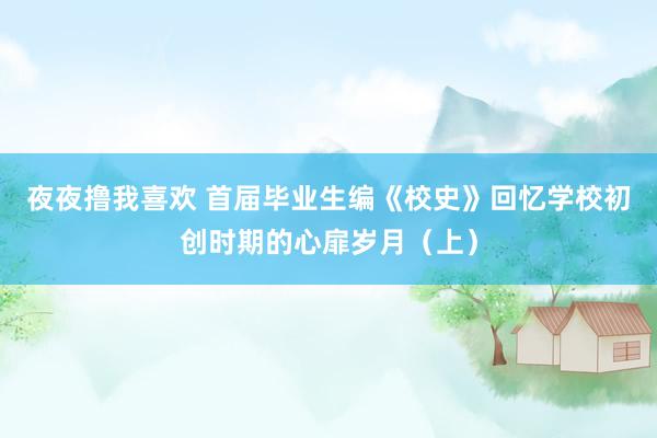 夜夜撸我喜欢 首届毕业生编《校史》回忆学校初创时期的心扉岁月（上）