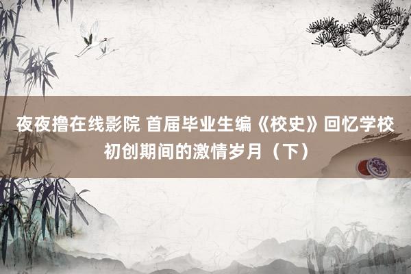 夜夜撸在线影院 首届毕业生编《校史》回忆学校初创期间的激情岁月（下）
