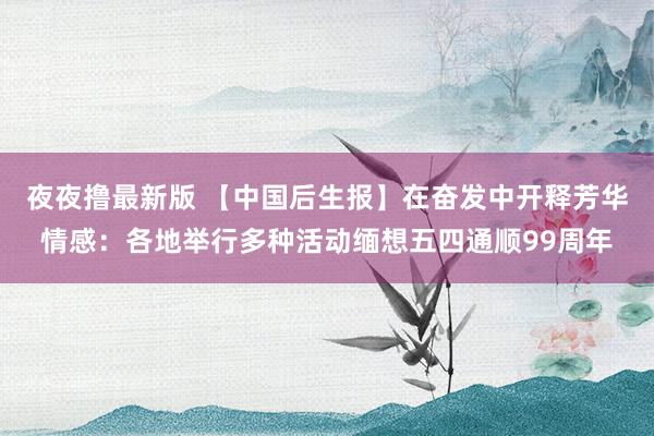夜夜撸最新版 【中国后生报】在奋发中开释芳华情感：各地举行多种活动缅想五四通顺99周年