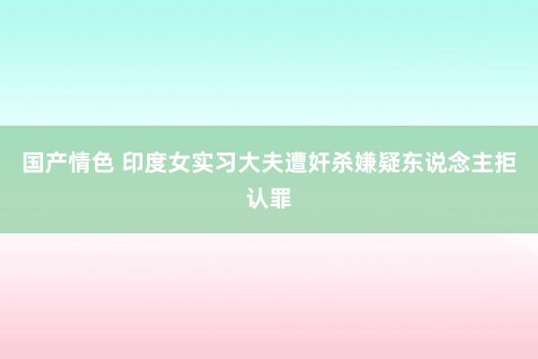 国产情色 印度女实习大夫遭奸杀嫌疑东说念主拒认罪