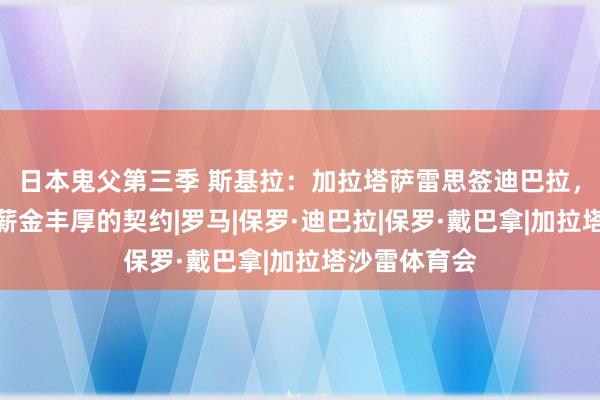 日本鬼父第三季 斯基拉:加拉塔萨雷思签迪巴拉,开出了一份薪金丰厚的契约|罗马|保罗·迪巴拉|保罗·戴巴拿|加拉塔沙雷体育会