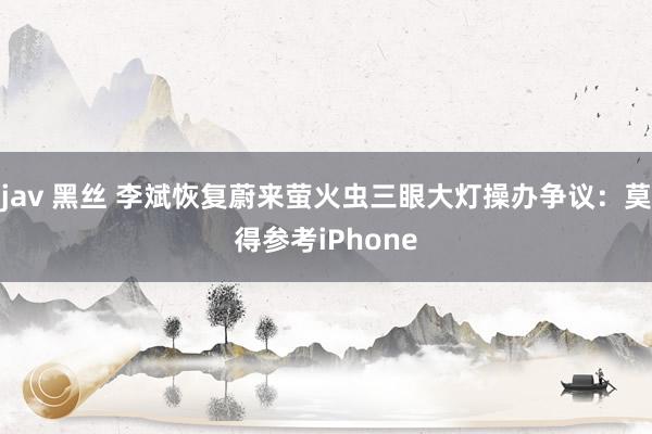 jav 黑丝 李斌恢复蔚来萤火虫三眼大灯操办争议：莫得参考iPhone