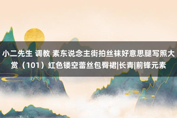 小二先生 调教 素东说念主街拍丝袜好意思腿写照大赏（101）红色镂空蕾丝包臀裙|长青|前锋元素