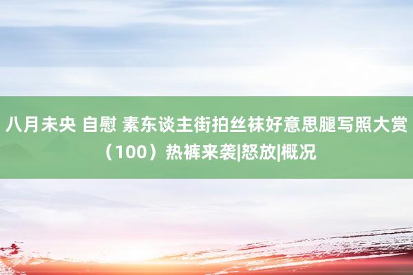 八月未央 自慰 素东谈主街拍丝袜好意思腿写照大赏（100）热裤来袭|怒放|概况