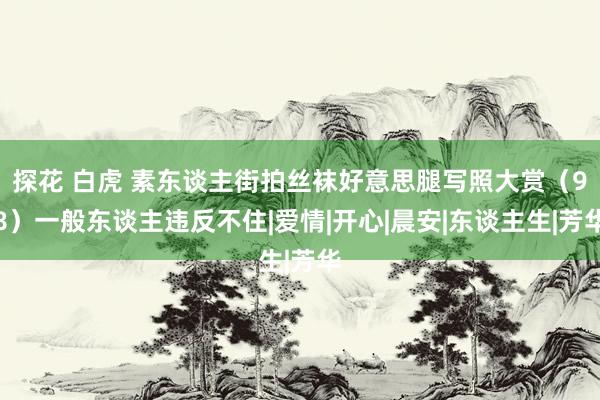 探花 白虎 素东谈主街拍丝袜好意思腿写照大赏（98）一般东谈主违反不住|爱情|开心|晨安|东谈主生|芳华