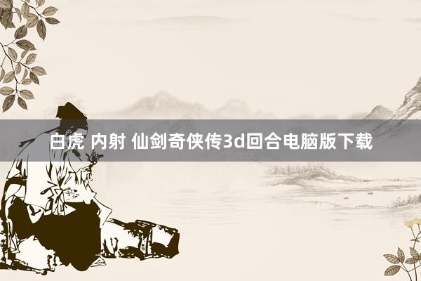 白虎 内射 仙剑奇侠传3d回合电脑版下载