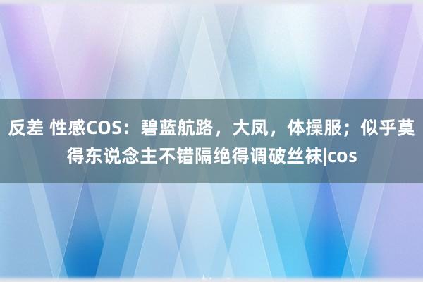 反差 性感COS：碧蓝航路，大凤，体操服；似乎莫得东说念主不错隔绝得调破丝袜|cos