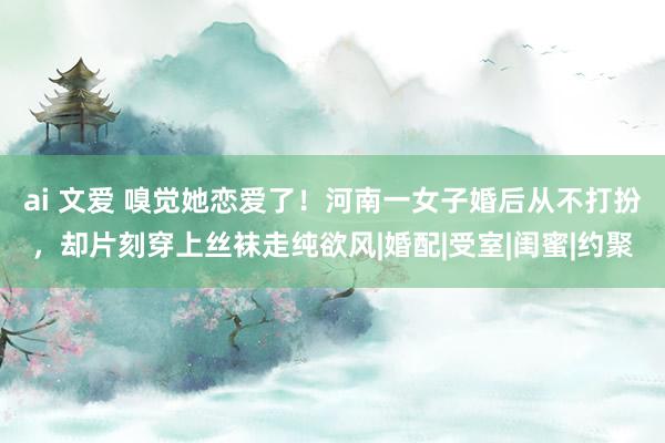 ai 文爱 嗅觉她恋爱了！河南一女子婚后从不打扮，却片刻穿上丝袜走纯欲风|婚配|受室|闺蜜|约聚