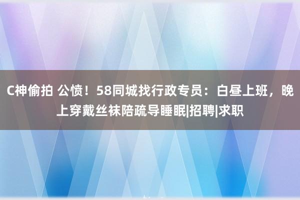 C神偷拍 公愤！58同城找行政专员：白昼上班，晚上穿戴丝袜陪疏导睡眠|招聘|求职