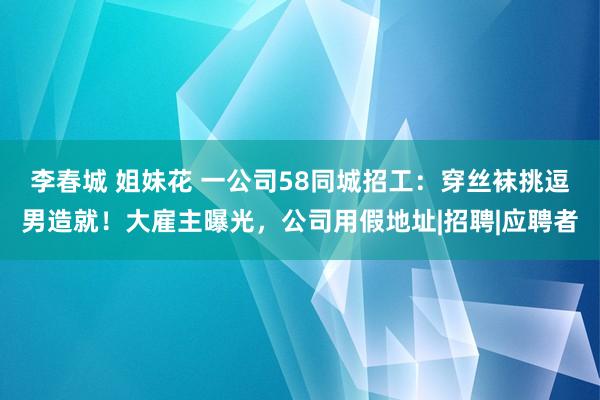李春城 姐妹花 一公司58同城招工：穿丝袜挑逗男造就！大雇主曝光，公司用假地址|招聘|应聘者
