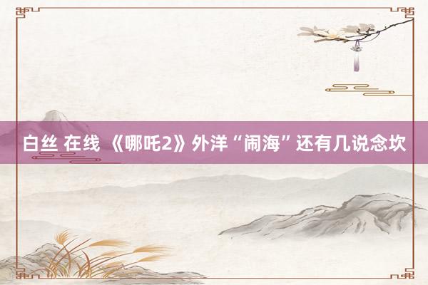 白丝 在线 《哪吒2》外洋“闹海”还有几说念坎