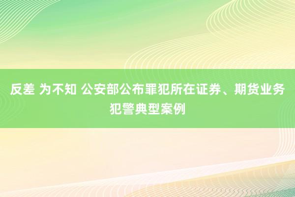 反差 为不知 公安部公布罪犯所在证券、期货业务犯警典型案例