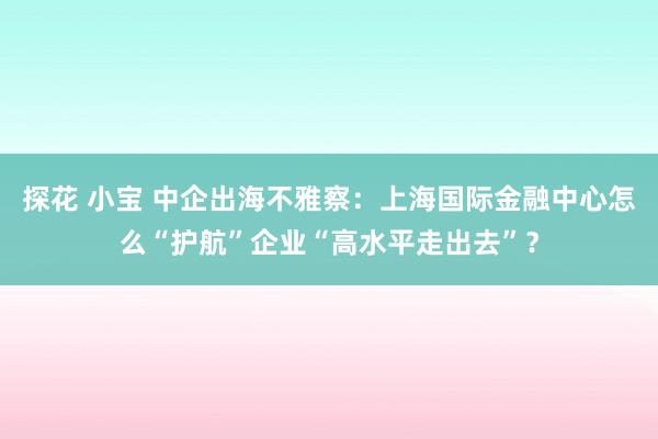 探花 小宝 中企出海不雅察：上海国际金融中心怎么“护航”企业“高水平走出去”？