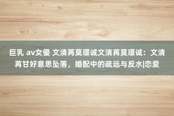 巨乳 av女優 文清苒莫璟诚文清苒莫璟诚：文清苒甘好意思坠落，婚配中的疏远与反水|恋爱