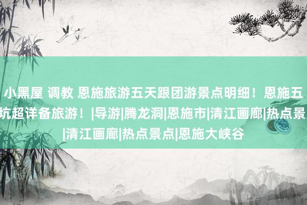 小黑屋 调教 恩施旅游五天跟团游景点明细！恩施五天奈何玩不踩坑超详备旅游！|导游|腾龙洞|恩施市|清江画廊|热点景点|恩施大峡谷