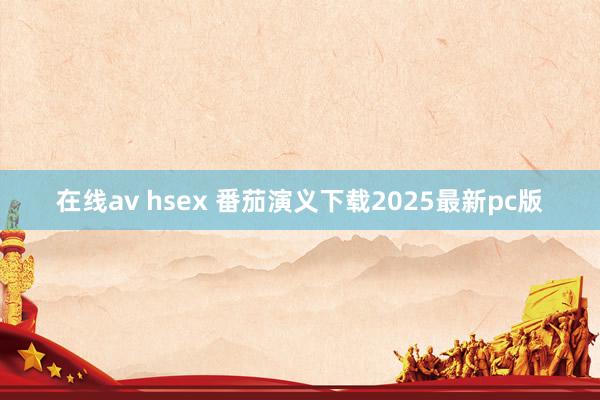 在线av hsex 番茄演义下载2025最新pc版