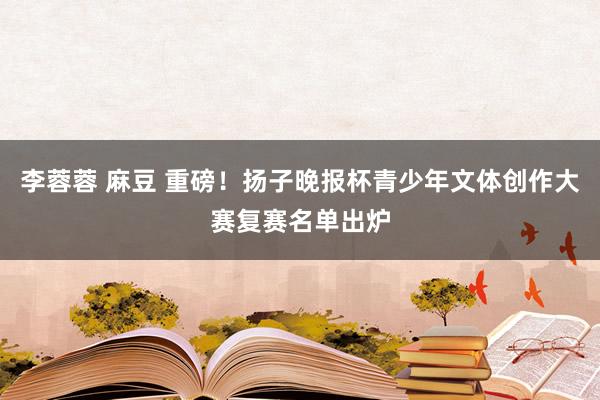 李蓉蓉 麻豆 重磅！扬子晚报杯青少年文体创作大赛复赛名单出炉