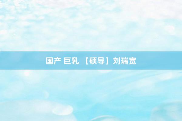 国产 巨乳 【硕导】刘瑞宽