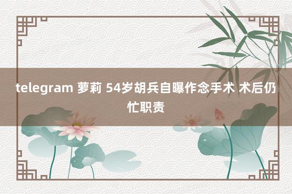 telegram 萝莉 54岁胡兵自曝作念手术 术后仍忙职责