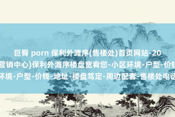 巨臀 porn 保利外滩序(售楼处)首页网站-2025保利外滩序销售中心(营销中心)保利外滩序楼盘宽宥您-小区环境-户型-价钱-地址-楼盘笃定-周边配套-售楼处电话-交房时辰