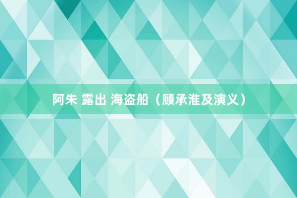阿朱 露出 海盗船（顾承淮及演义）