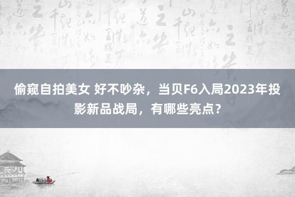 偷窥自拍美女 好不吵杂，当贝F6入局2023年投影新品战局，