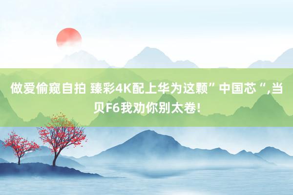做爱偷窥自拍 臻彩4K配上华为这颗”中国芯“,当贝F6我劝你