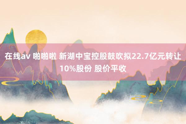 在线av 啪啪啦 新湖中宝控股鼓吹拟22.7亿元转让10%股份 股价平收