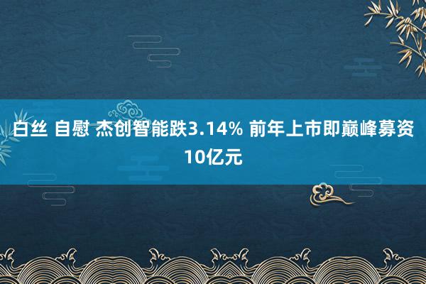 白丝 自慰 杰创智能跌3.14% 前年上市即巅峰募资10亿元