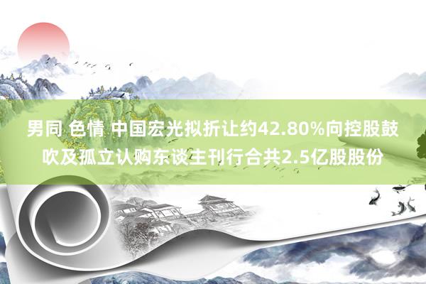 男同 色情 中国宏光拟折让约42.80%向控股鼓吹及孤立认购