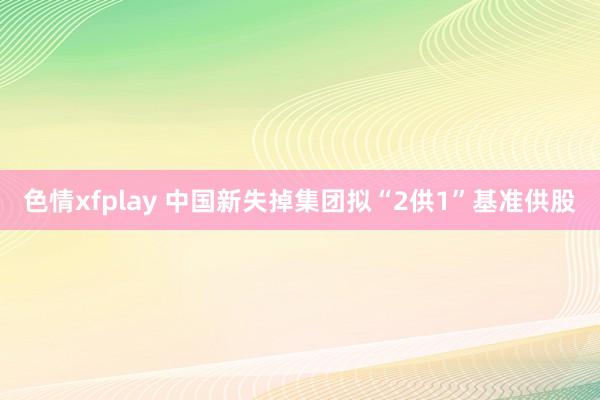 色情xfplay 中国新失掉集团拟“2供1”基准供股