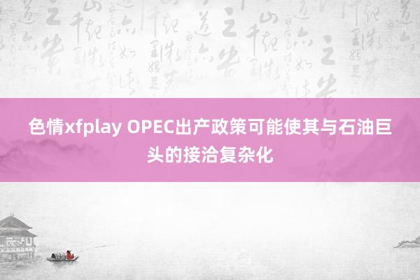 色情xfplay OPEC出产政策可能使其与石油巨头的接洽复