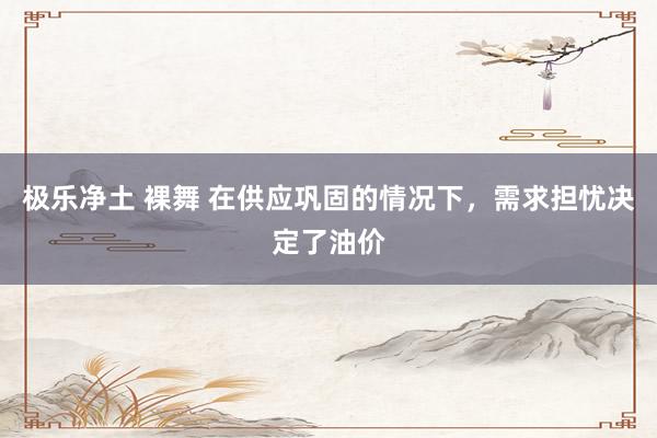 极乐净土 裸舞 在供应巩固的情况下，需求担忧决定了油价