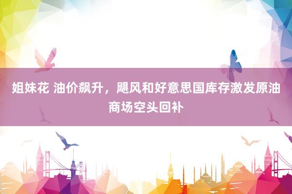 姐妹花 油价飙升，飓风和好意思国库存激发原油商场空头回补