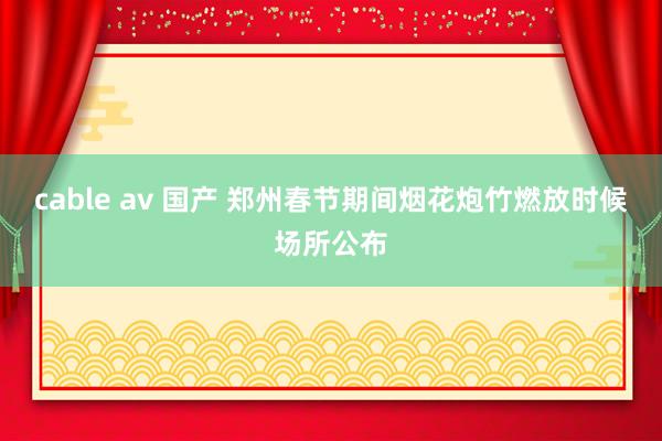 cable av 国产 郑州春节期间烟花炮竹燃放时候场所公布