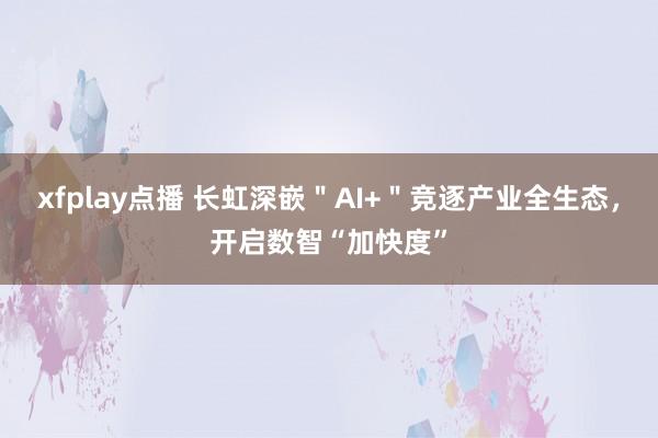xfplay点播 长虹深嵌＂AI+＂竞逐产业全生态，开启数智