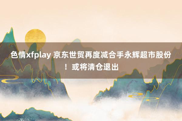 色情xfplay 京东世贸再度减合手永辉超市股份！或将清仓退