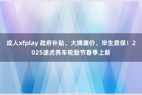 成人xfplay 政府补贴、大牌廉价、毕生质保！2025途虎