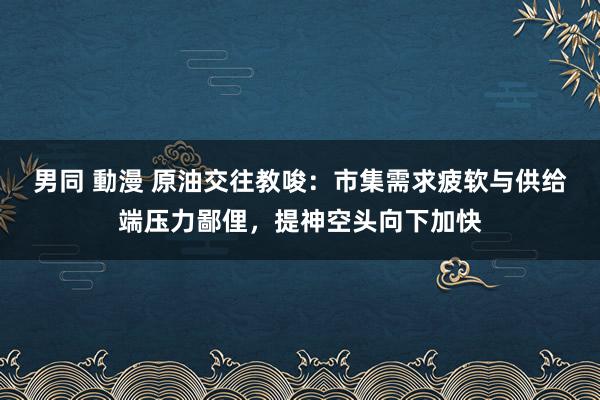 男同 動漫 原油交往教唆：市集需求疲软与供给端压力鄙俚，提神