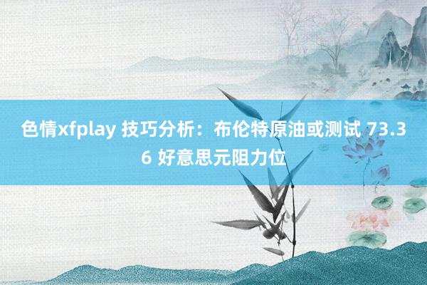 色情xfplay 技巧分析：布伦特原油或测试 73.36 好