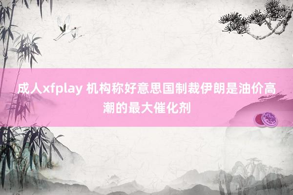 成人xfplay 机构称好意思国制裁伊朗是油价高潮的最大催化