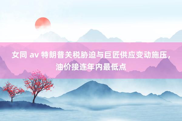 女同 av 特朗普关税胁迫与巨匠供应变动施压，油价接连年内最