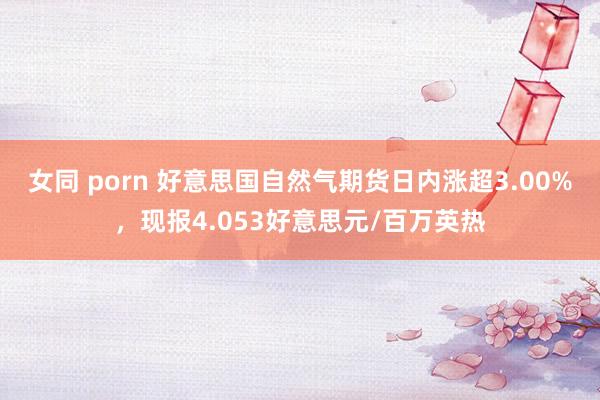 女同 porn 好意思国自然气期货日内涨超3.00%，现报4