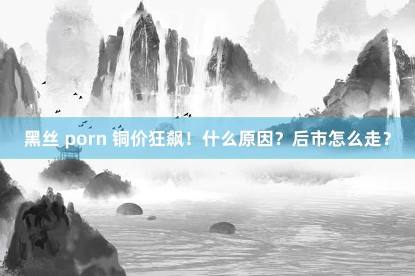 黑丝 porn 铜价狂飙！什么原因？后市怎么走？