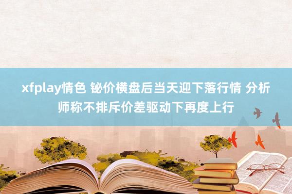 xfplay情色 铋价横盘后当天迎下落行情 分析师称不排斥价