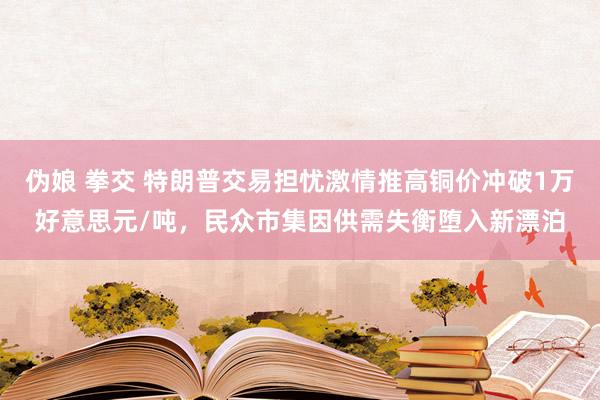 伪娘 拳交 特朗普交易担忧激情推高铜价冲破1万好意思元/吨，